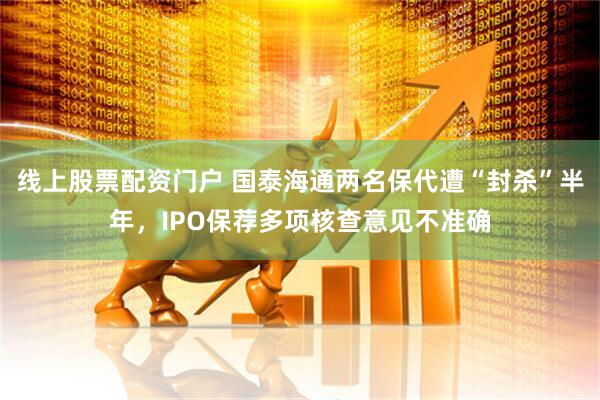 线上股票配资门户 国泰海通两名保代遭“封杀”半年，IPO保荐多项核查意见不准确