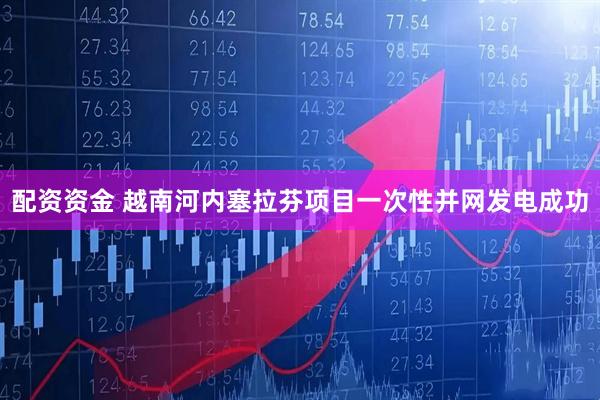 配资资金 越南河内塞拉芬项目一次性并网发电成功