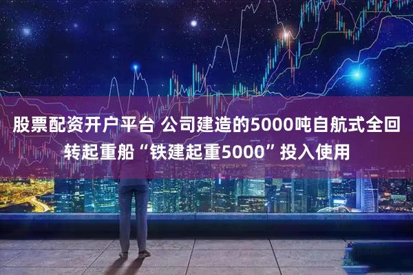 股票配资开户平台 公司建造的5000吨自航式全回转起重船“铁建起重5000”投入使用