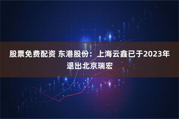 股票免费配资 东港股份：上海云鑫已于2023年退出北京瑞宏