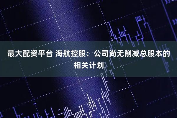 最大配资平台 海航控股：公司尚无削减总股本的相关计划