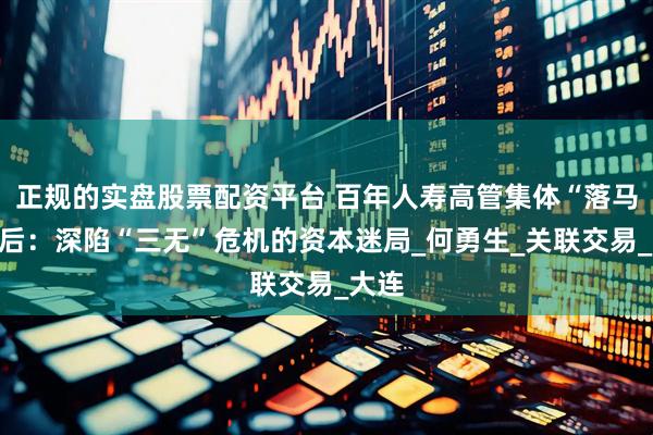 正规的实盘股票配资平台 百年人寿高管集体“落马”背后：深陷“三无”危机的资本迷局_何勇生_关联交易_大连