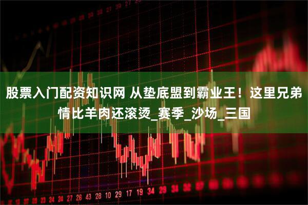 股票入门配资知识网 从垫底盟到霸业王！这里兄弟情比羊肉还滚烫_赛季_沙场_三国