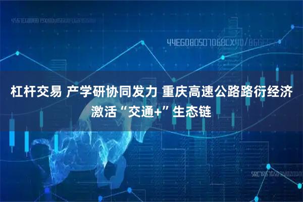 杠杆交易 产学研协同发力 重庆高速公路路衍经济激活“交通+”生态链