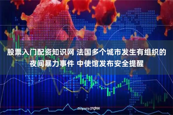 股票入门配资知识网 法国多个城市发生有组织的夜间暴力事件 中使馆发布安全提醒
