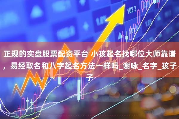 正规的实盘股票配资平台 小孩起名找哪位大师靠谱，易经取名和八字起名方法一样吗_谢咏_名字_孩子