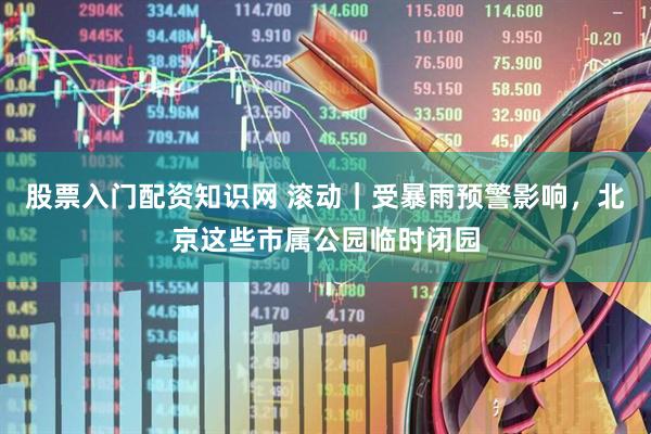 股票入门配资知识网 滚动｜受暴雨预警影响，北京这些市属公园临时闭园
