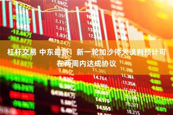 杠杆交易 中东最新！新一轮加沙停火谈判预计可在两周内达成协议
