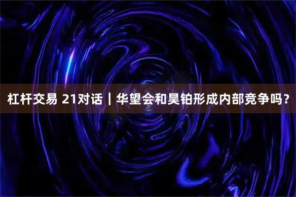 杠杆交易 21对话｜华望会和昊铂形成内部竞争吗？