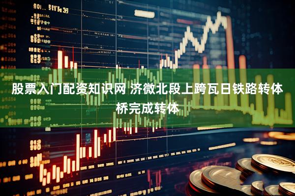 股票入门配资知识网 济微北段上跨瓦日铁路转体桥完成转体
