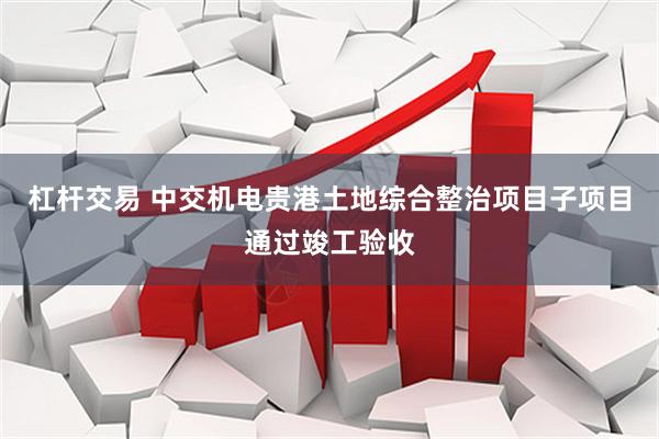 杠杆交易 中交机电贵港土地综合整治项目子项目通过竣工验收