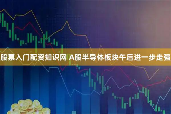 股票入门配资知识网 A股半导体板块午后进一步走强