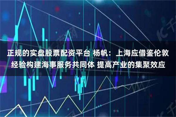 正规的实盘股票配资平台 杨帆：上海应借鉴伦敦经验构建海事服务共同体 提高产业的集聚效应