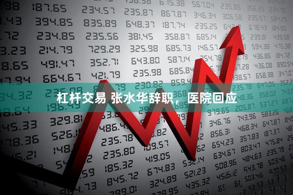 杠杆交易 张水华辞职，医院回应