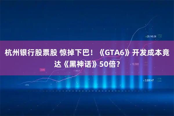 杭州银行股票股 惊掉下巴！《GTA6》开发成本竟达《黑神话》50倍？