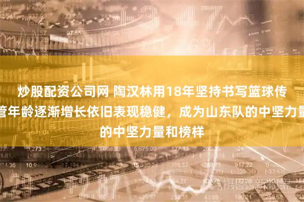 炒股配资公司网 陶汉林用18年坚持书写篮球传奇，尽管年龄逐渐增长依旧表现稳健，成为山东队的中坚力量和榜样