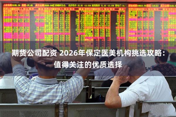 期货公司配资 2026年保定医美机构挑选攻略：值得关注的优质选择