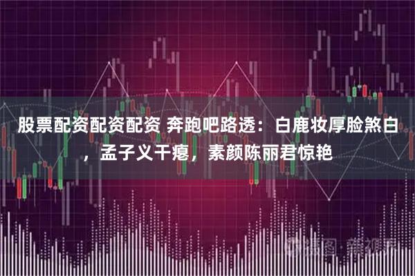 股票配资配资配资 奔跑吧路透：白鹿妆厚脸煞白，孟子义干瘪，素颜陈丽君惊艳